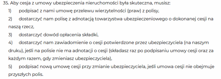 " Aby cesja z umowy ubezpieczenia nieruchomości była skuteczna, musisz:
1) podpisać z nami umowę przelewu wierzytelności (praw) z polisy,
2) dostarczyć nam polisę z adnotacją towarzystwa ubezpieczeniowego o dokonanej cesji na
naszą rzecz,
3) dostarczyć dowód opłacenia składki,
4) dostarczyć nam zawiadomienie o cesji potwierdzone przez ubezpieczyciela (na naszym
druku), jeśli na polisie nie ma adnotacji o cesji (składasz raz po podpisaniu umowy cesji oraz za
każdym razem, gdy zmieniasz ubezpieczyciela),
5) podpisać nową umowę cesji przy zmianie ubezpieczyciela, jeśli umowa cesji nie obejmuje
przyszłych polis."