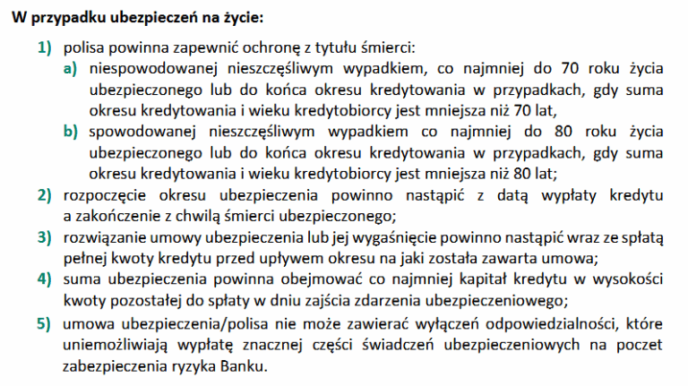 Minimalne wymogi ubezpieczenia na życie do refinansowania w BPS: 1) polisa powinna zapewnić ochronę z tytułu śmierci:
a) niespowodowanej nieszczęśliwym wypadkiem, co najmniej do 70 roku życia
ubezpieczonego lub do końca okresu kredytowania w przypadkach, gdy suma
okresu kredytowania i wieku kredytobiorcy jest mniejsza niż 70 lat,
b) spowodowanej nieszczęśliwym wypadkiem co najmniej do 80 roku życia
ubezpieczonego lub do końca okresu kredytowania w przypadkach, gdy suma
okresu kredytowania i wieku kredytobiorcy jest mniejsza niż 80 lat;
2) rozpoczęcie okresu ubezpieczenia powinno nastąpić z datą wypłaty kredytu
a zakończenie z chwilą śmierci ubezpieczonego;
3) rozwiązanie umowy ubezpieczenia lub jej wygaśnięcie powinno nastąpić wraz ze spłatą
pełnej kwoty kredytu przed upływem okresu na jaki została zawarta umowa;
4) suma ubezpieczenia powinna obejmować co najmniej kapitał kredytu w wysokości
kwoty pozostałej do spłaty w dniu zajścia zdarzenia ubezpieczeniowego;
5) umowa ubezpieczenia/polisa nie może zawierać wyłączeń odpowiedzialności, które
uniemożliwiają wypłatę znacznej części świadczeń ubezpieczeniowych na poczet
zabezpieczenia ryzyka Banku